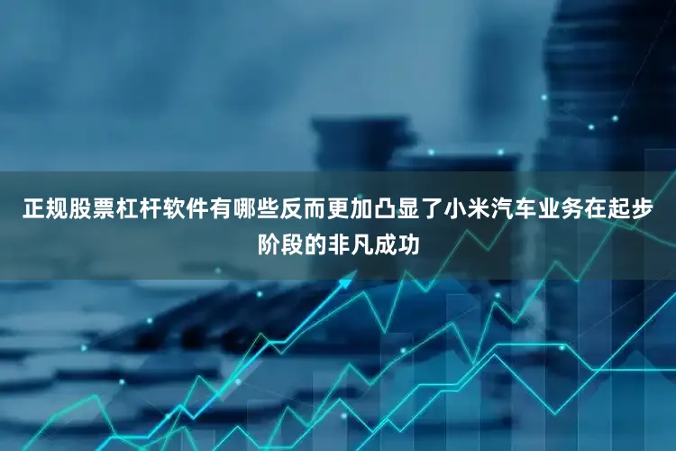 正规股票杠杆软件有哪些反而更加凸显了小米汽车业务在起步阶段的非凡成功