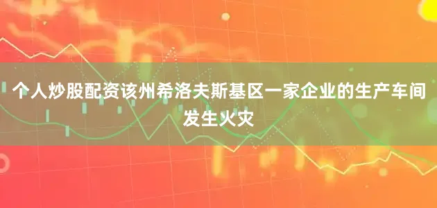 个人炒股配资该州希洛夫斯基区一家企业的生产车间发生火灾