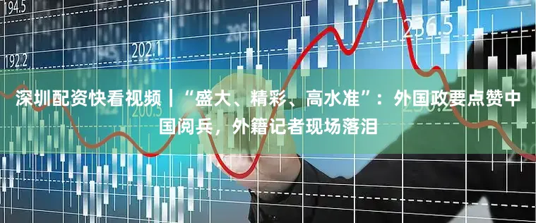 深圳配资快看视频｜“盛大、精彩、高水准”：外国政要点赞中国阅兵，外籍记者现场落泪