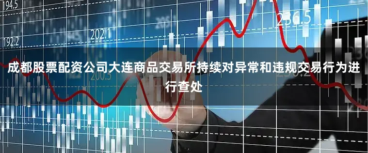 成都股票配资公司大连商品交易所持续对异常和违规交易行为进行查处