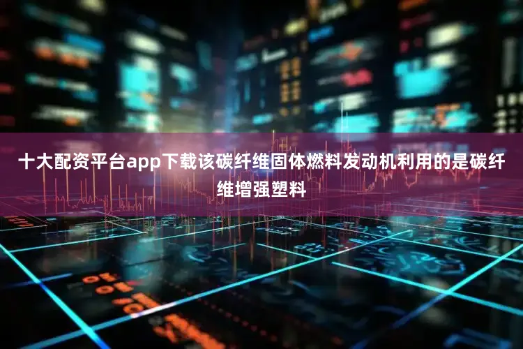 十大配资平台app下载该碳纤维固体燃料发动机利用的是碳纤维增强塑料