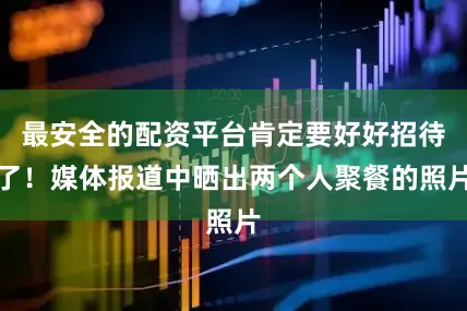 最安全的配资平台肯定要好好招待了！媒体报道中晒出两个人聚餐的照片